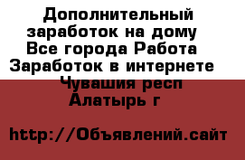 Дополнительный заработок на дому - Все города Работа » Заработок в интернете   . Чувашия респ.,Алатырь г.